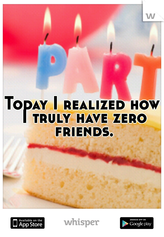 Today I realized how I truly have zero friends.