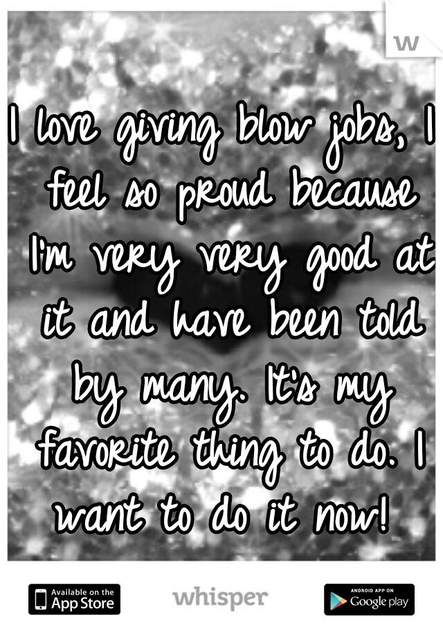 I love giving blow jobs, I feel so proud because I'm very very good at it and have been told by many. It's my favorite thing to do. I want to do it now! 