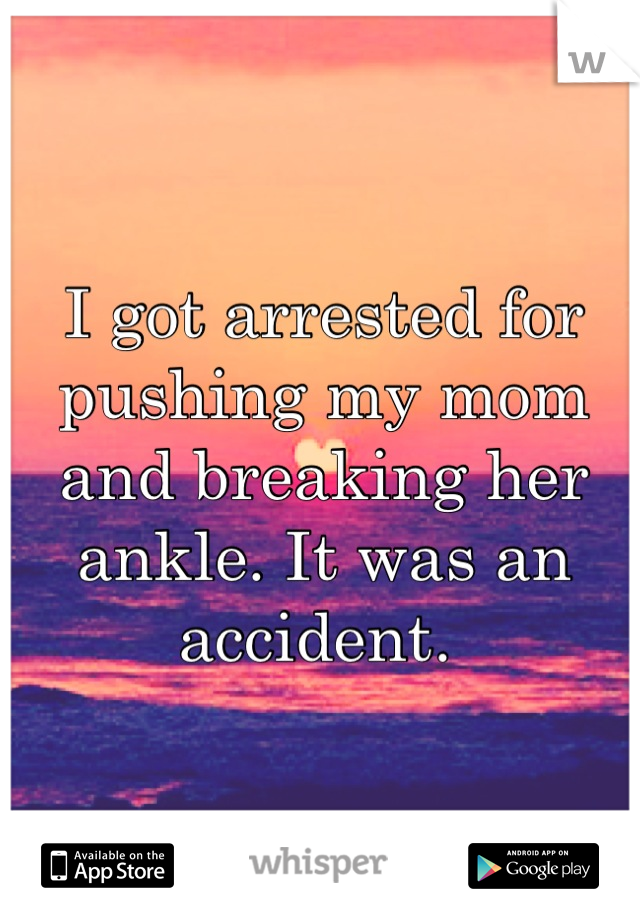 I got arrested for pushing my mom and breaking her ankle. It was an accident. 