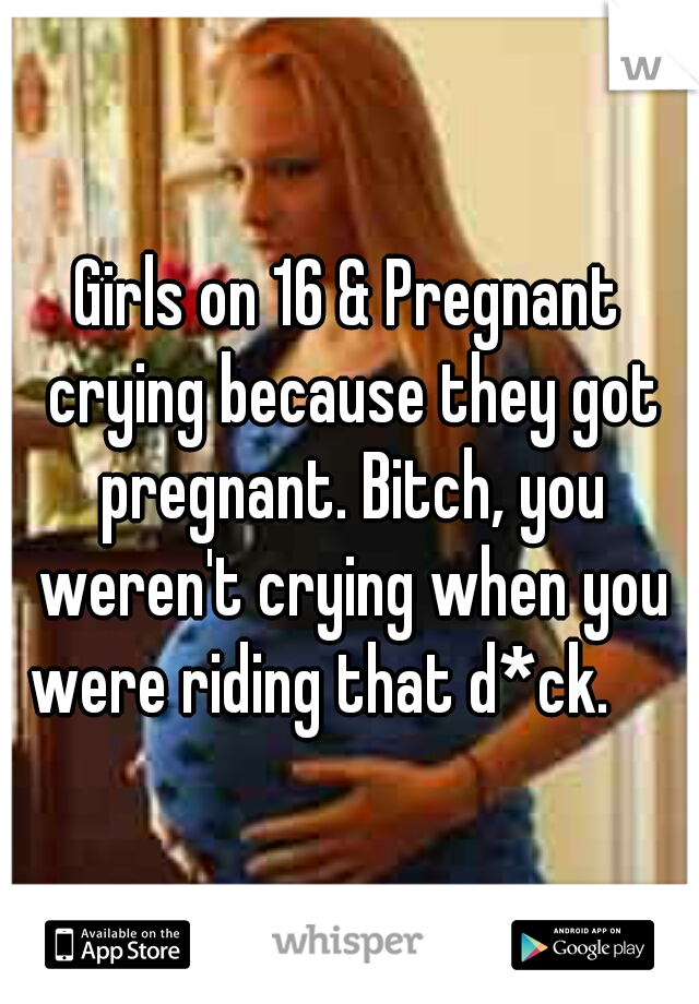 Girls on 16 & Pregnant crying because they got pregnant. Bitch, you weren't crying when you were riding that d*ck.

