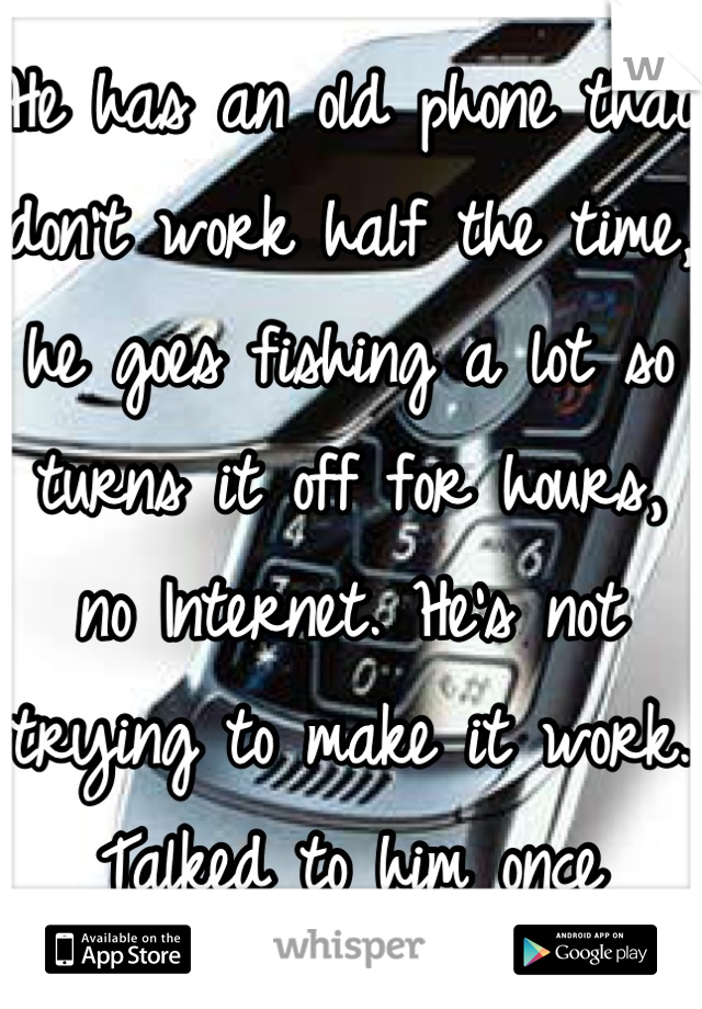 He has an old phone that don't work half the time, he goes fishing a lot so turns it off for hours, no Internet. He's not trying to make it work. Talked to him once today): 