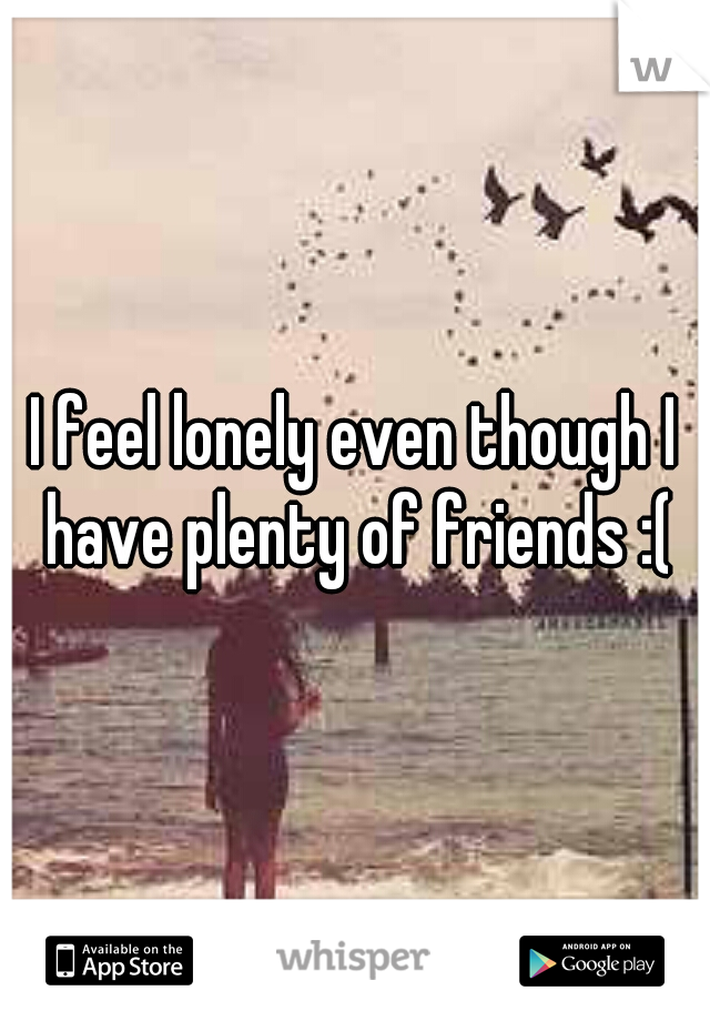 I feel lonely even though I have plenty of friends :(