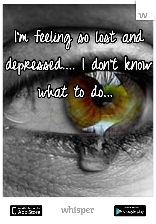 I'm feeling so lost and depressed.... I don't know what to do... 