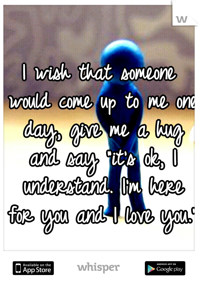 I wish that someone would come up to me one day, give me a hug and say "it's ok, I understand. I'm here for you and I love you."