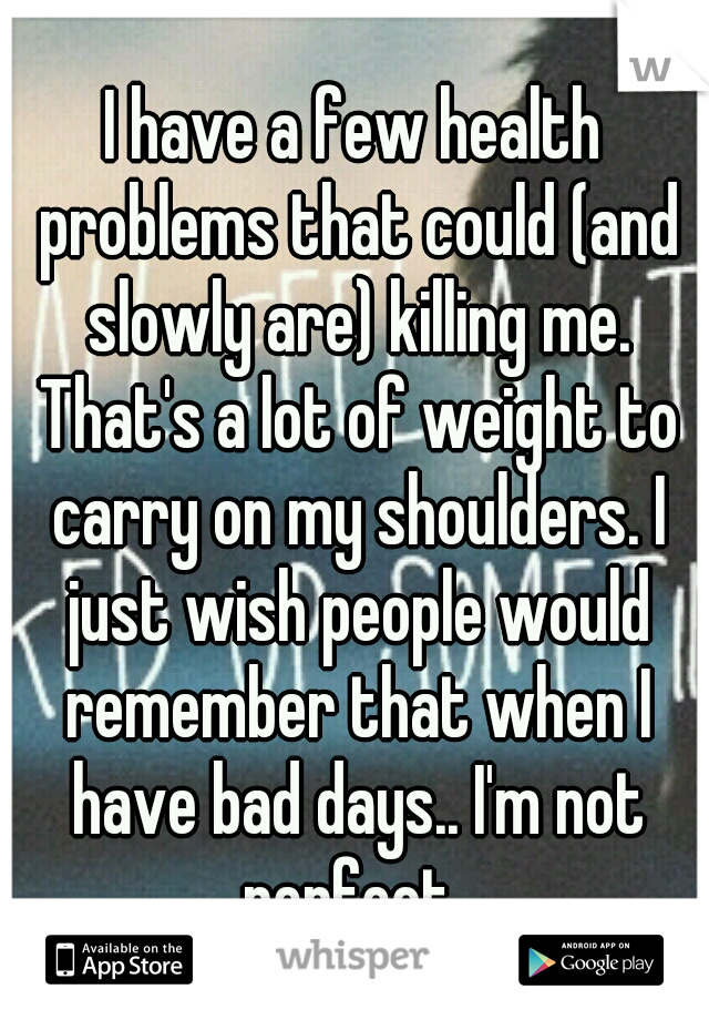 I have a few health problems that could (and slowly are) killing me. That's a lot of weight to carry on my shoulders. I just wish people would remember that when I have bad days.. I'm not perfect..