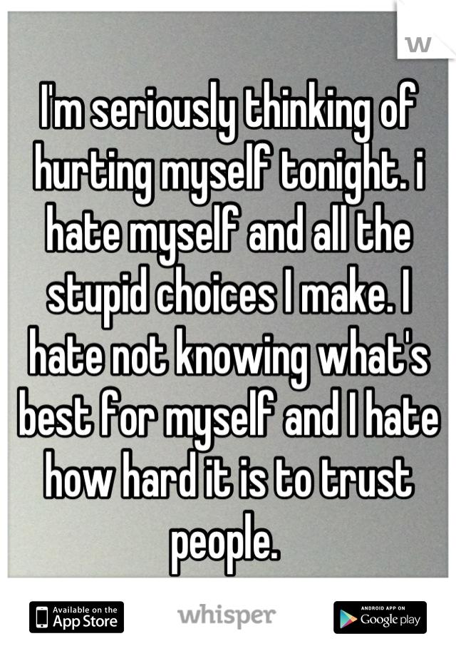 I'm seriously thinking of hurting myself tonight. i hate myself and all the stupid choices I make. I hate not knowing what's best for myself and I hate how hard it is to trust people. 