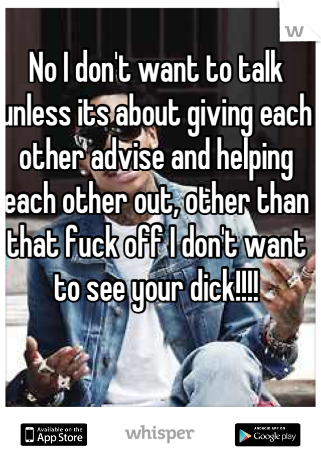 No I don't want to talk unless its about giving each other advise and helping each other out, other than that fuck off I don't want to see your dick!!!!