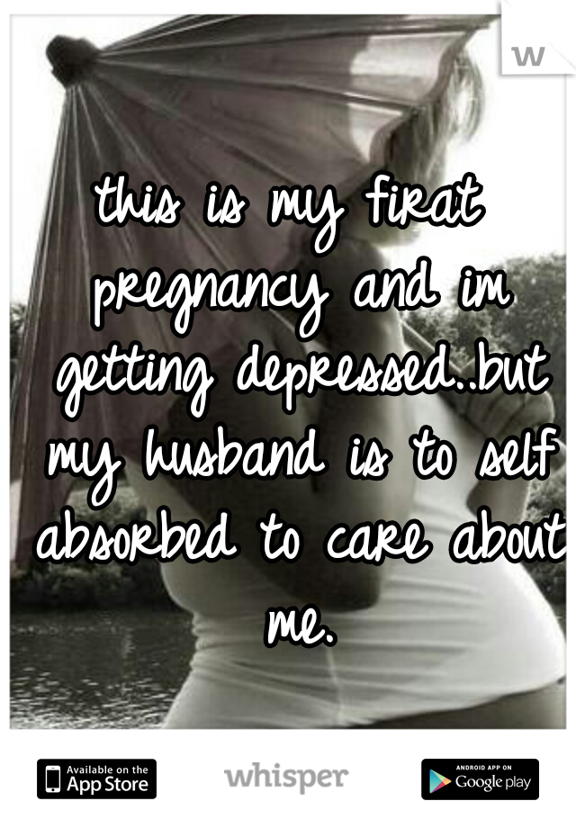 this is my firat pregnancy and im getting depressed..but my husband is to self absorbed to care about me.