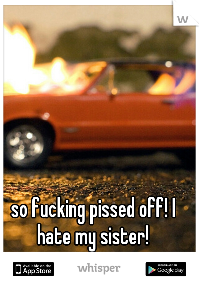 so fucking pissed off! I hate my sister! 