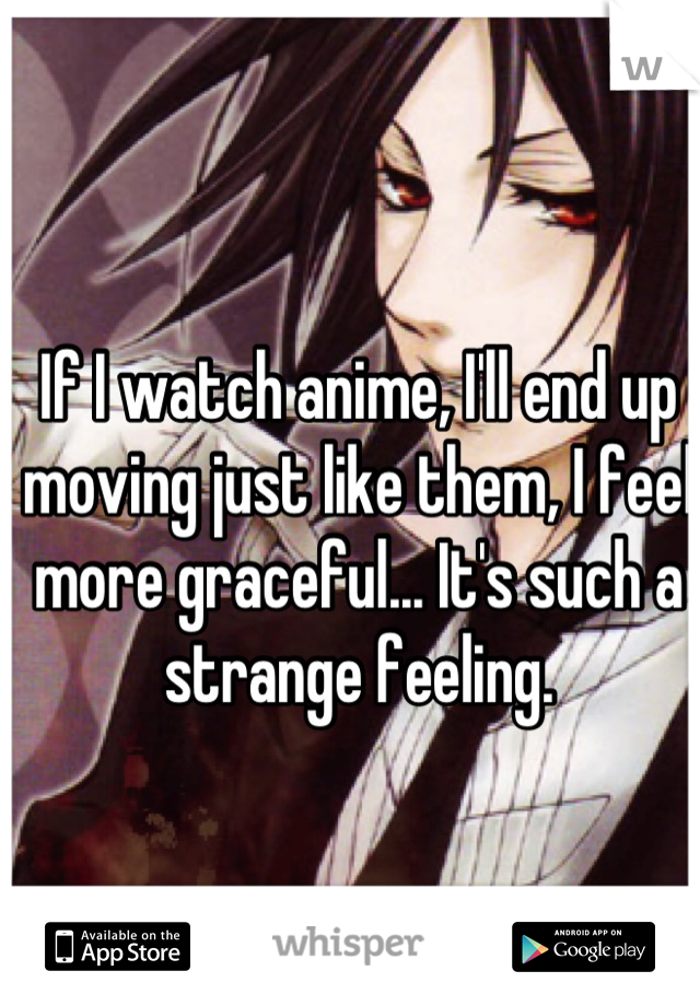 If I watch anime, I'll end up moving just like them, I feel more graceful... It's such a strange feeling.