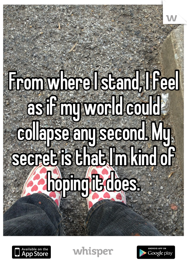 From where I stand, I feel as if my world could collapse any second. My secret is that I'm kind of hoping it does.