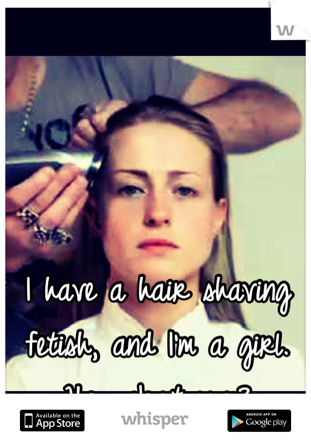 I have a hair shaving fetish, and I'm a girl.  How about you?