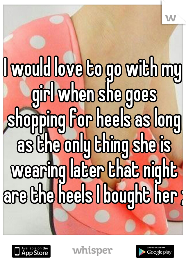 I would love to go with my girl when she goes shopping for heels as long as the only thing she is wearing later that night are the heels I bought her ;)