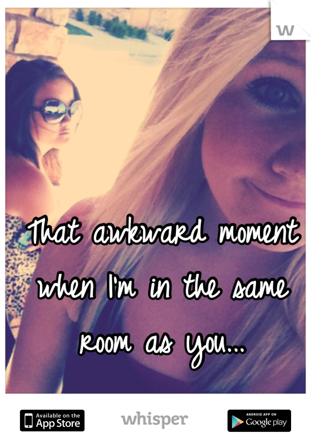 That awkward moment when I'm in the same room as you...