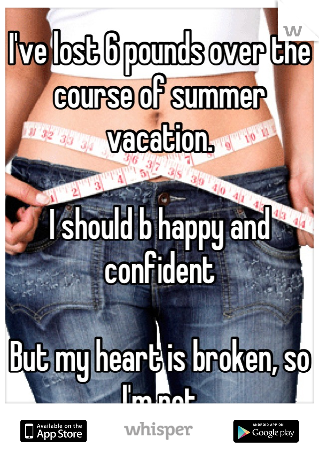 I've lost 6 pounds over the course of summer vacation.

I should b happy and confident

But my heart is broken, so I'm not