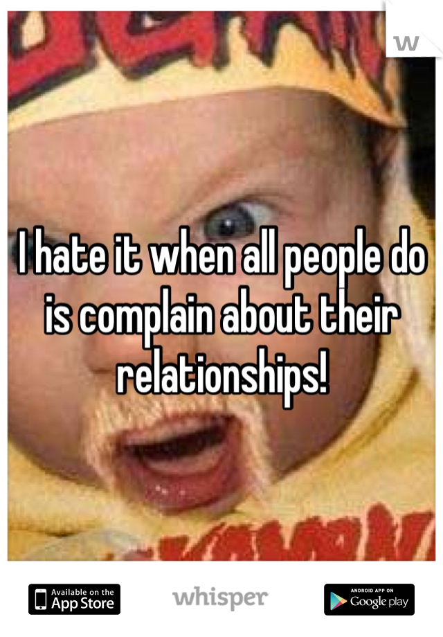 I hate it when all people do is complain about their relationships!
