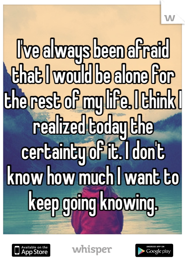 I've always been afraid that I would be alone for the rest of my life. I think I realized today the certainty of it. I don't know how much I want to keep going knowing.