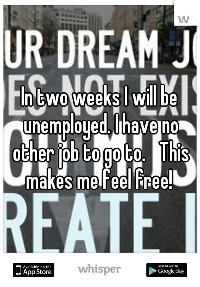 In two weeks I will be unemployed. I have no other job to go to. 
This makes me feel free! 