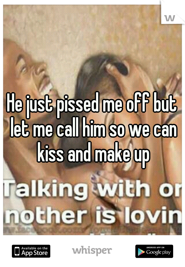 He just pissed me off but let me call him so we can kiss and make up