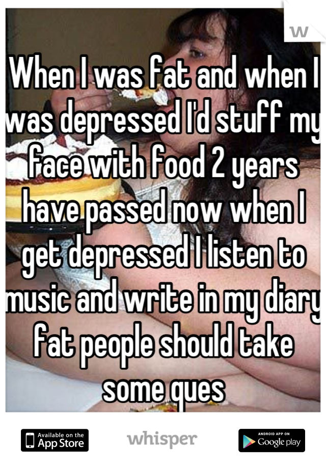 When I was fat and when I was depressed I'd stuff my face with food 2 years have passed now when I get depressed I listen to music and write in my diary fat people should take some ques