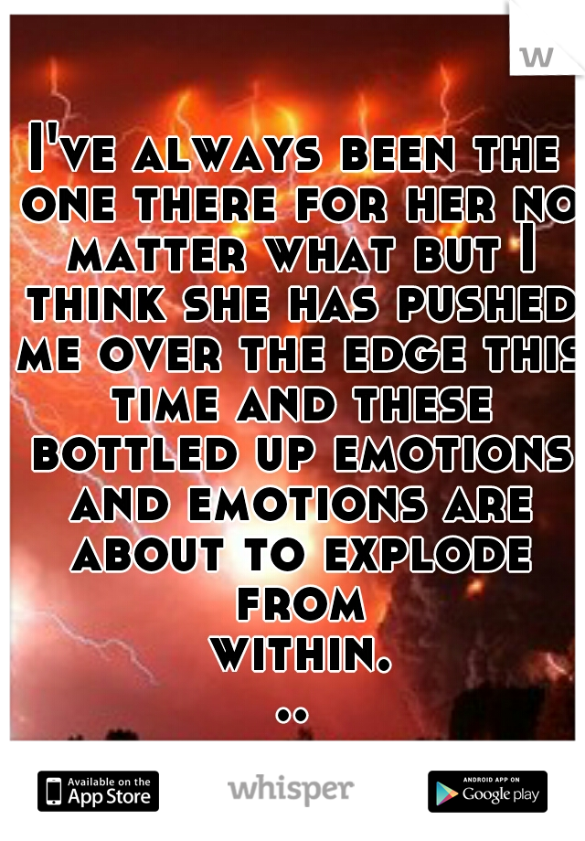 I've always been the one there for her no matter what but I think she has pushed me over the edge this time and these bottled up emotions and emotions are about to explode from within...