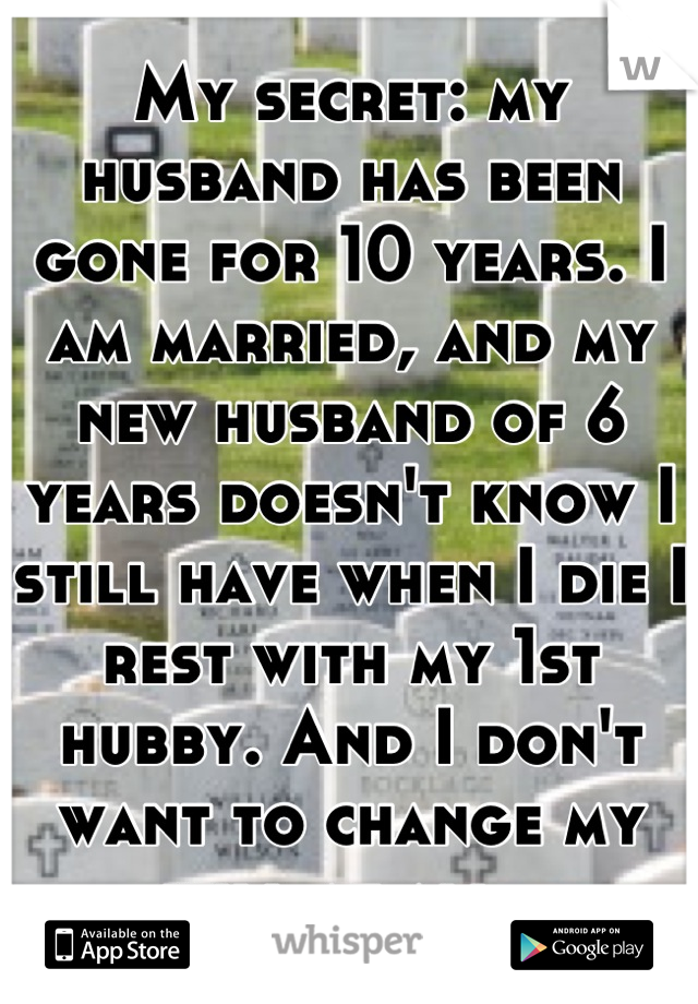 My secret: my husband has been gone for 10 years. I am married, and my new husband of 6 years doesn't know I still have when I die I rest with my 1st hubby. And I don't want to change my will at all. 