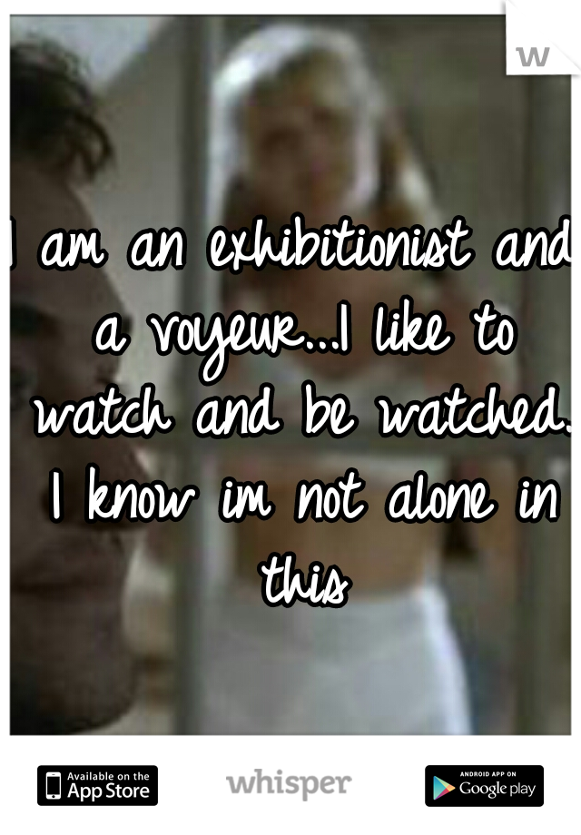 I am an exhibitionist and a voyeur...I like to watch and be watched. I know im not alone in this