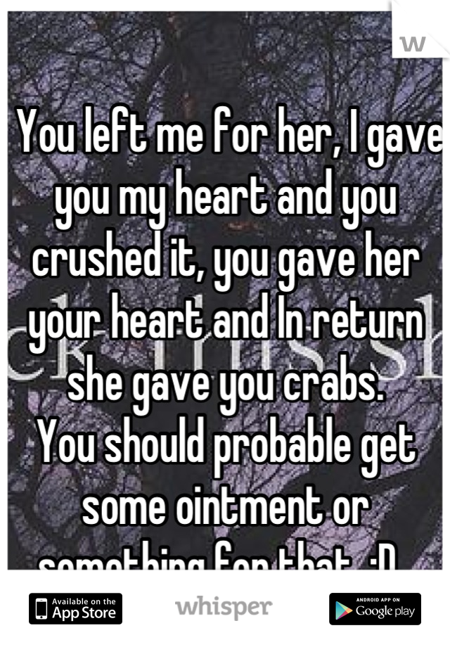 
 You left me for her, I gave you my heart and you crushed it, you gave her your heart and In return she gave you crabs.
You should probable get some ointment or something for that. :D  