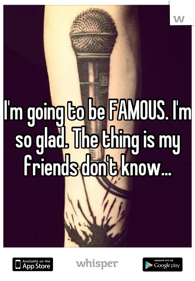 I'm going to be FAMOUS. I'm so glad. The thing is my friends don't know...