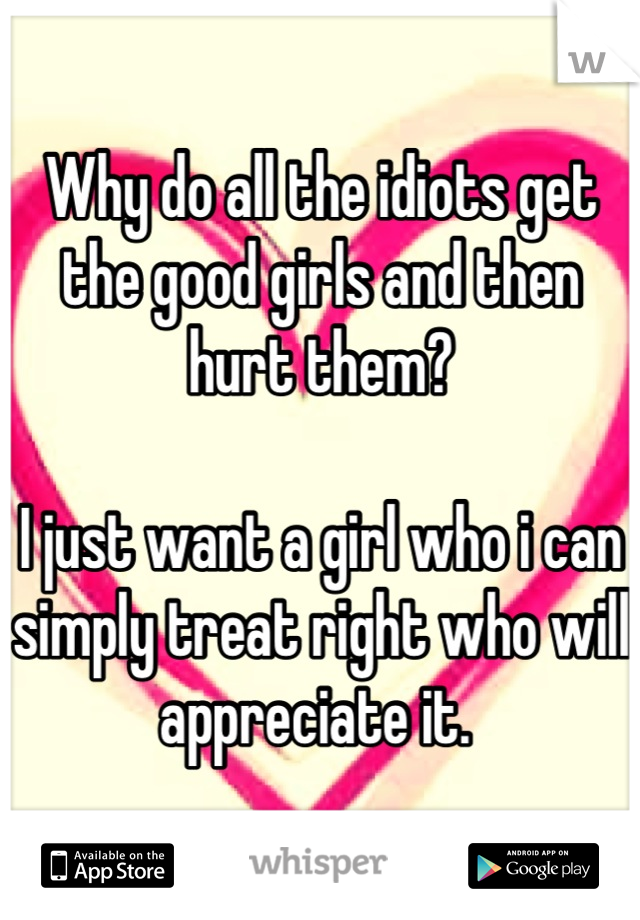 Why do all the idiots get the good girls and then hurt them?

I just want a girl who i can simply treat right who will appreciate it. 