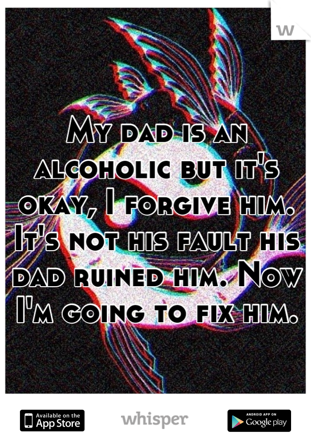 My dad is an alcoholic but it's okay, I forgive him. It's not his fault his dad ruined him. Now I'm going to fix him.