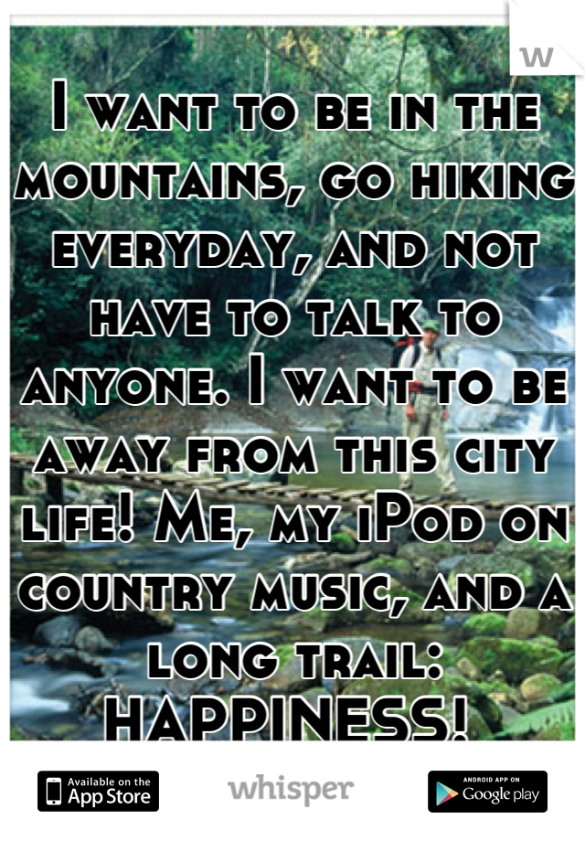 I want to be in the mountains, go hiking everyday, and not have to talk to anyone. I want to be away from this city life! Me, my iPod on country music, and a long trail: HAPPINESS! 