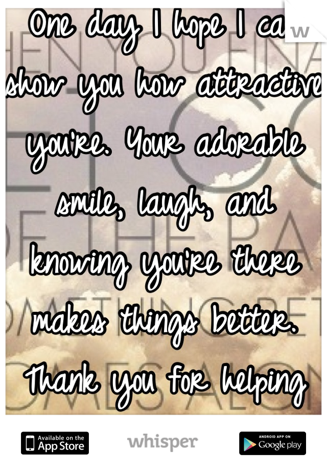 One day I hope I can show you how attractive you're. Your adorable smile, laugh, and knowing you're there makes things better. Thank you for helping me move on. 