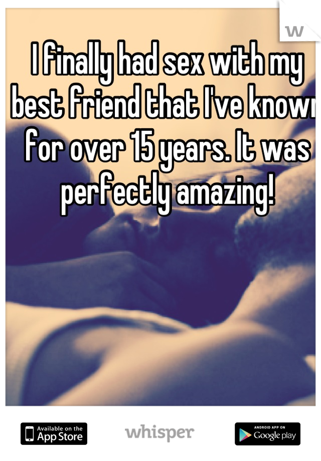 I finally had sex with my best friend that I've known for over 15 years. It was perfectly amazing!