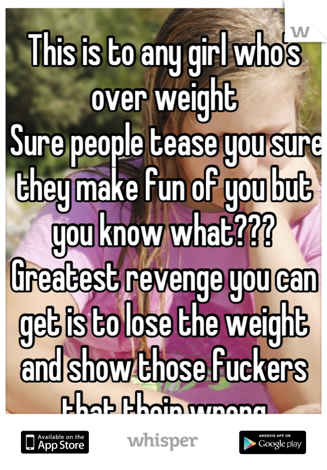 This is to any girl who's over weight
 Sure people tease you sure they make fun of you but you know what???
Greatest revenge you can get is to lose the weight and show those fuckers that their wrong