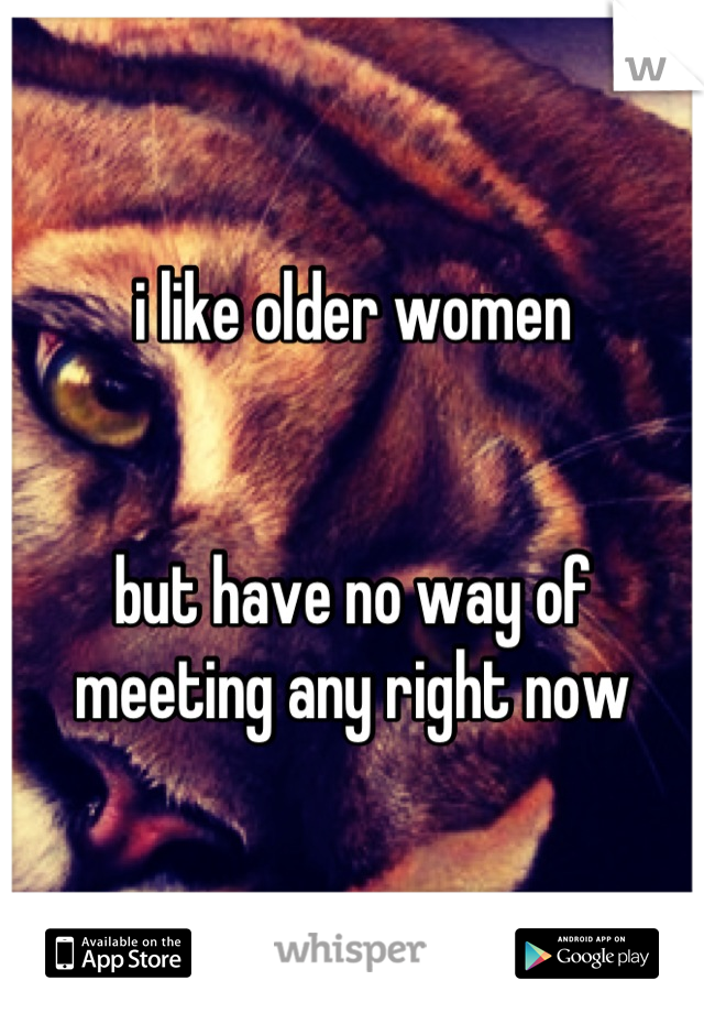 i like older women 


but have no way of meeting any right now