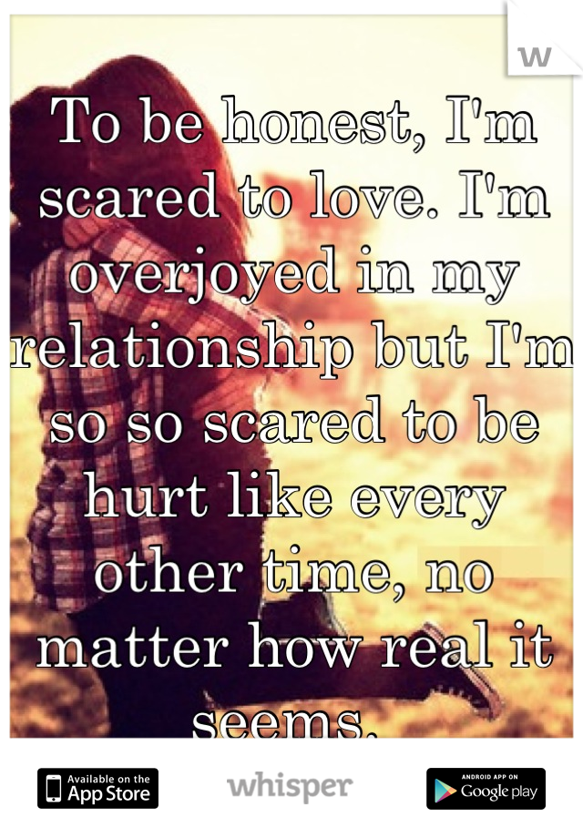 To be honest, I'm scared to love. I'm overjoyed in my relationship but I'm so so scared to be hurt like every other time, no matter how real it seems. 