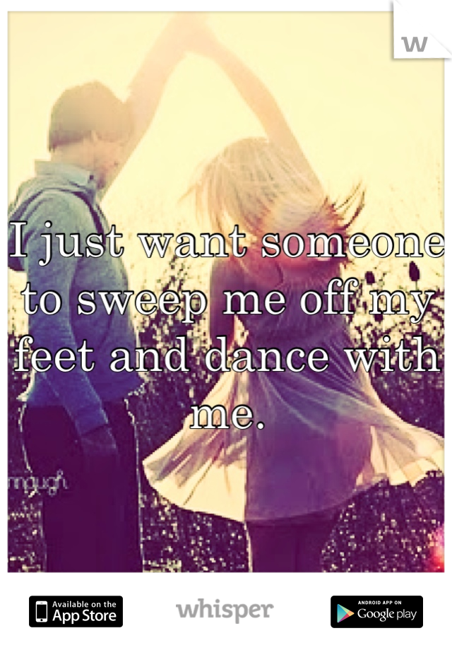 I just want someone to sweep me off my feet and dance with me.