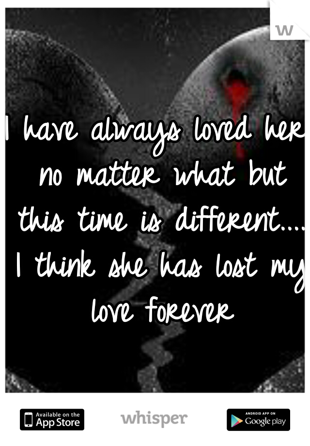 I have always loved her no matter what but this time is different.... I think she has lost my love forever