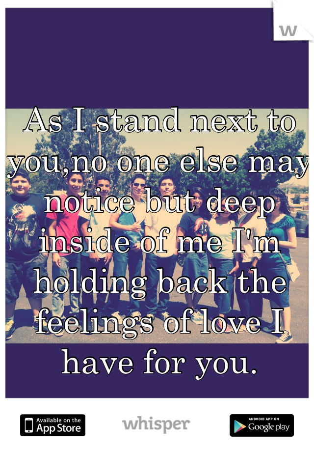 As I stand next to you,no one else may notice but deep inside of me I'm holding back the feelings of love I have for you.