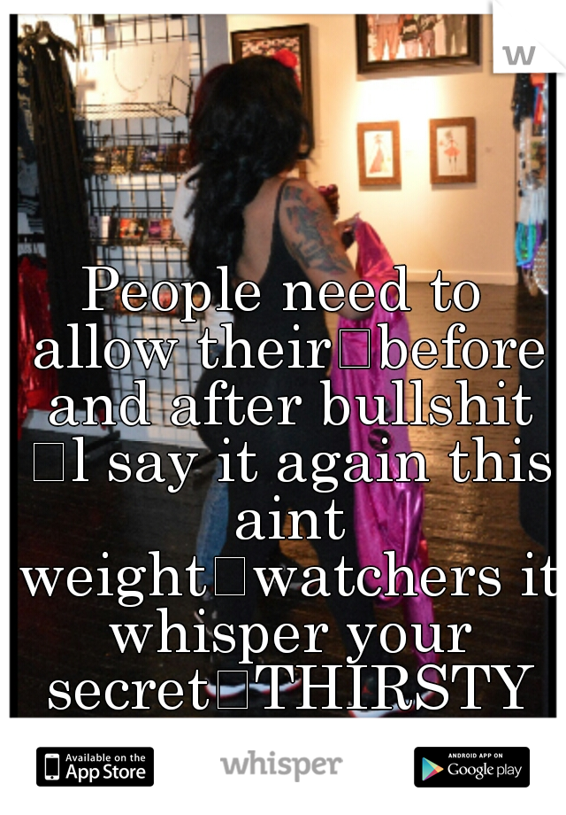 People need to allow their
before and after bullshit 
l say it again this aint weight
watchers it whisper your secret
THIRSTY PEOPLE find yourself