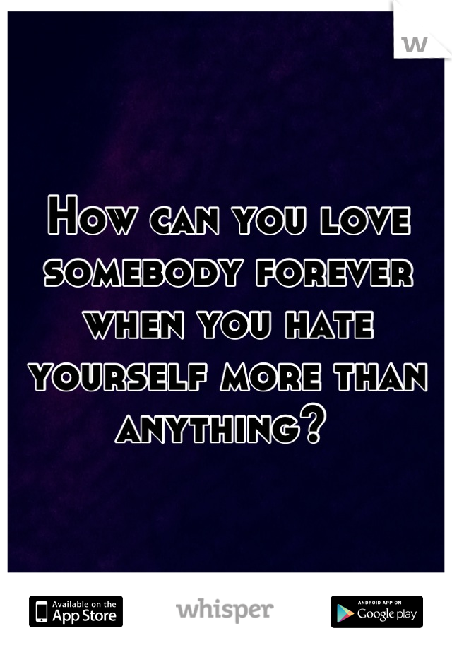 How can you love somebody forever when you hate yourself more than anything? 