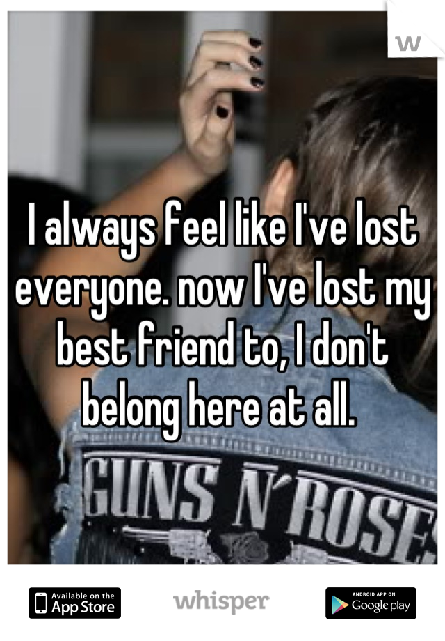 I always feel like I've lost everyone. now I've lost my best friend to, I don't belong here at all. 