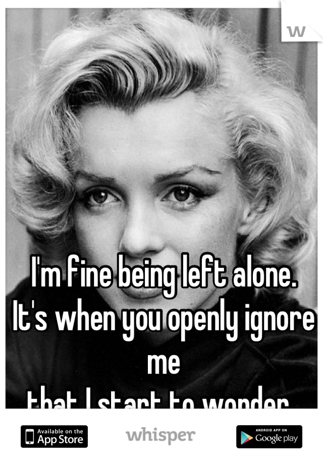 I'm fine being left alone. 
It's when you openly ignore me
that I start to wonder. 