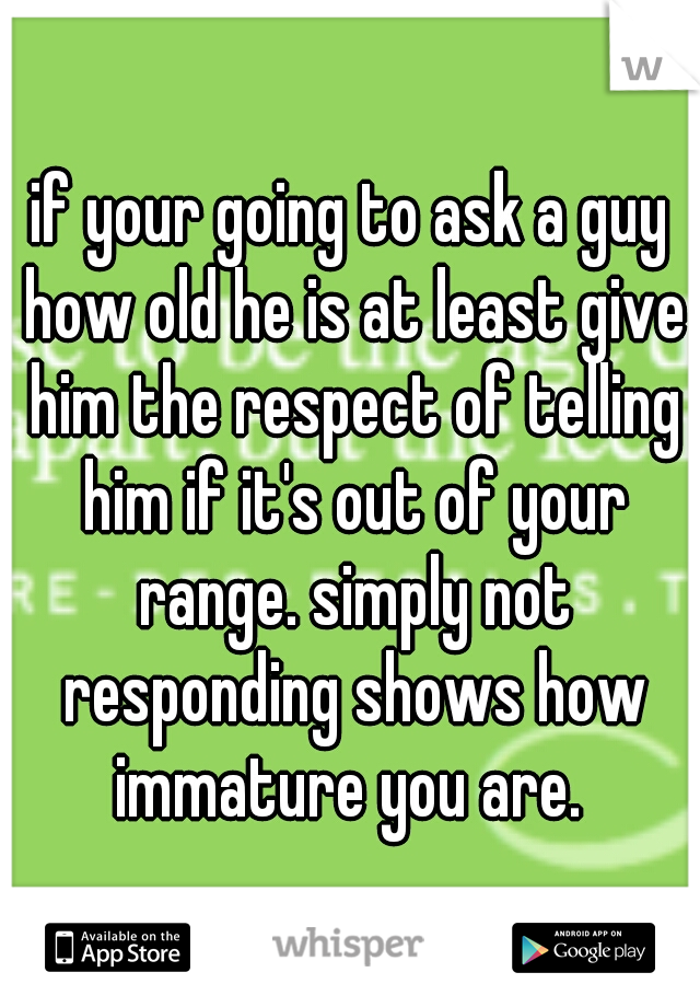 if your going to ask a guy how old he is at least give him the respect of telling him if it's out of your range. simply not responding shows how immature you are. 