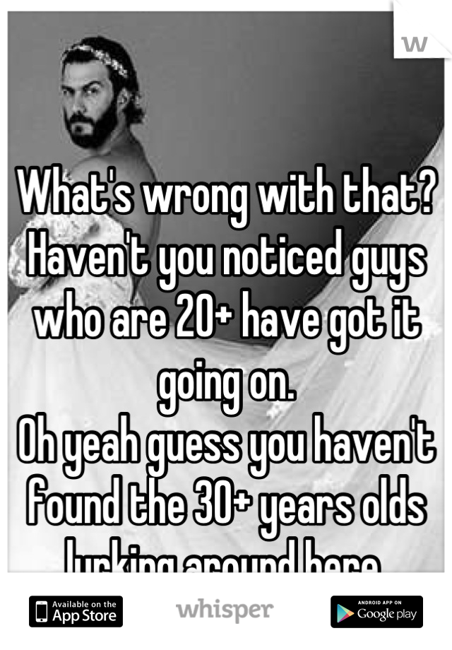 What's wrong with that? Haven't you noticed guys who are 20+ have got it going on.
Oh yeah guess you haven't found the 30+ years olds lurking around here. 

