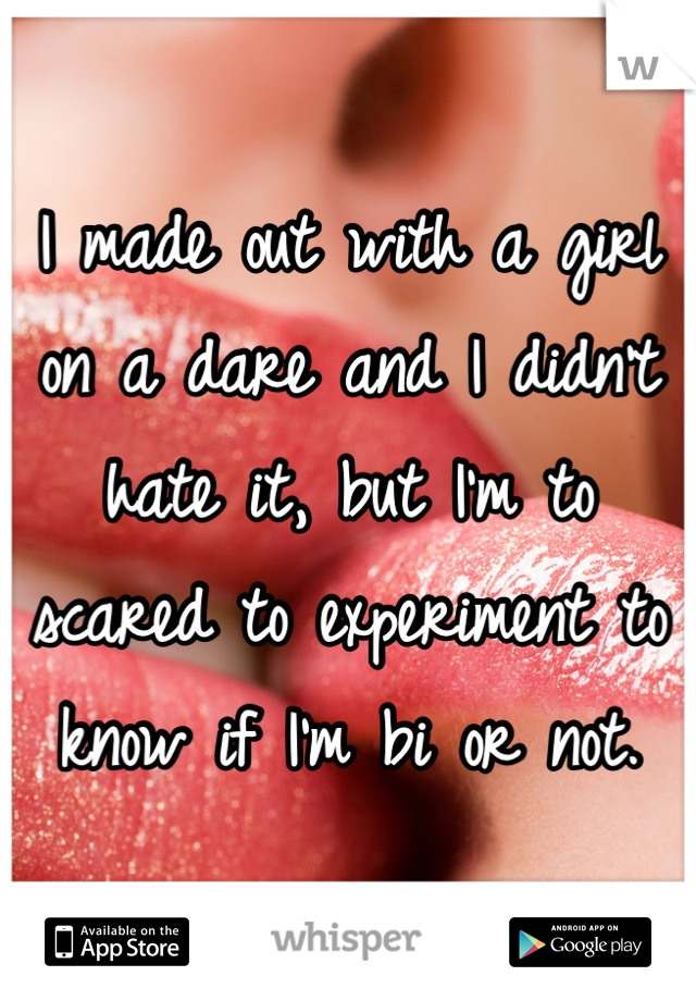 I made out with a girl on a dare and I didn't hate it, but I'm to scared to experiment to know if I'm bi or not.