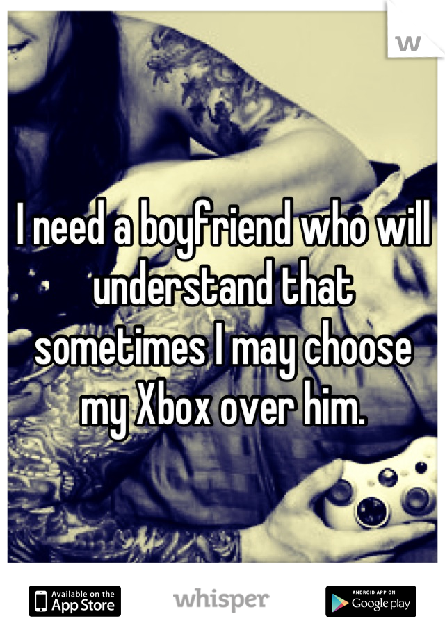 I need a boyfriend who will understand that sometimes I may choose my Xbox over him.