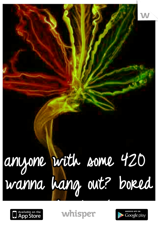 anyone with some 420 wanna hang out? bored and out. :-( 