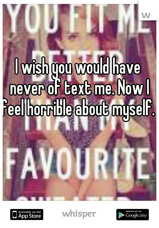 I wish you would have never of text me. Now I feel horrible about myself. 